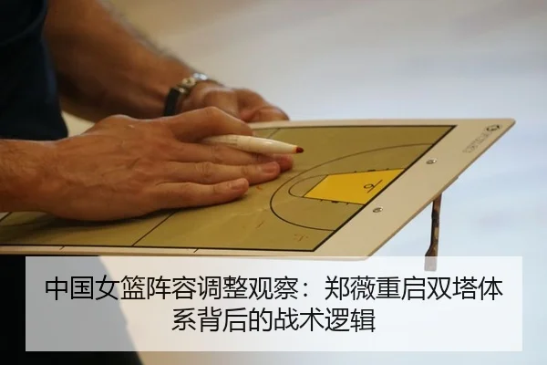 中国女篮阵容调整观察：郑薇重启双塔体系背后的战术逻辑